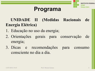 Programa
UNIDADE II (Medidas Racionais de
Energia Elétrica)
1. Educação no uso da energia;
2. Orientações gerais para conservação de
energia;
3. Dicas e recomendações para consumo
consciente no dia a dia.
13/07/2016 19:43 Prof. Moisés Gomes 6
 