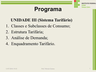 Programa
UNIDADE III (Sistema Tarifário)
1. Classes e Subclasses de Consumo;
2. Estrutura Tarifária;
3. Análise de Demanda;
4. Enquadramento Tarifário.
13/07/2016 19:43 Prof. Moisés Gomes 7
 