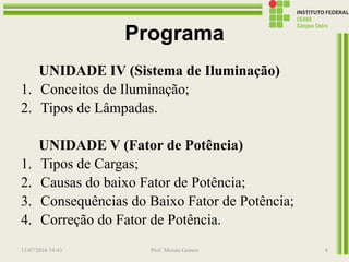 Programa
UNIDADE IV (Sistema de Iluminação)
1. Conceitos de Iluminação;
2. Tipos de Lâmpadas.
UNIDADE V (Fator de Potência)
1. Tipos de Cargas;
2. Causas do baixo Fator de Potência;
3. Consequências do Baixo Fator de Potência;
4. Correção do Fator de Potência.
13/07/2016 19:43 Prof. Moisés Gomes 8
 