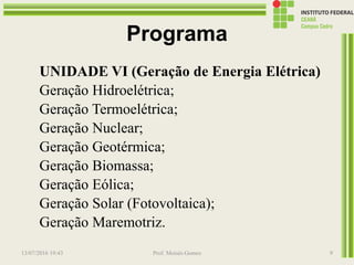 Programa
UNIDADE VI (Geração de Energia Elétrica)
Geração Hidroelétrica;
Geração Termoelétrica;
Geração Nuclear;
Geração Geotérmica;
Geração Biomassa;
Geração Eólica;
Geração Solar (Fotovoltaica);
Geração Maremotriz.
13/07/2016 19:43 Prof. Moisés Gomes 9
 