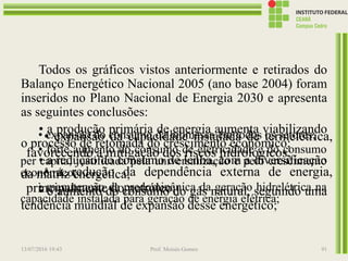 Todos os gráficos vistos anteriormente e retirados do
Balanço Energético Nacional 2005 (ano base 2004) foram
inseridos no Plano Nacional de Energia 2030 e apresenta
as seguintes conclusões:
• a produção primária de energia aumenta viabilizando
o processo de retomada do crescimento econômico;
• a redução do consumo de lenha, com a diversificação
da matriz energética;
• o aumento do consumo do gás natural, seguindo uma
tendência mundial de expansão desse energético;
13/07/2016 19:43 Prof. Moisés Gomes 91
• expansão do consumo da biomassa em todos os setores;
• forte aumento do consumo de eletricidade e do consumo
per capita, justificada pela universalização e pelo crescimento
econômico;
• manutenção da predominânica da geração hidrelétrica na
capacidade instalada para geração de energia elétrica;
• expansão da capacidade instalada de termelétrica,
favorecendo a mitigação dos riscos hidrológicos;
• a redução da dependência externa de energia,
principalmente do petróleo;
 