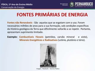 Fontes não Renováveis - São aquelas que se esgotam com o uso. Foram
necessários milhões de anos para a sua formação, sob condições específicas
da História geológica da Terra que dificilmente voltarão a se repetir. Portanto,
apresentam suprimento limitado.
FONTES PRIMÁRIAS DE ENERGIA
Exemplo: Combustíveis Fósseis (petróleo, carvão mineral e xisto),
Minerais Energéticos e Radioativos (urânio, plutônio e tório).
FÍSICA, 1º Ano do Ensino Médio
Conservação da Energia
Imagem: PlainEarth / Domínio Público
 