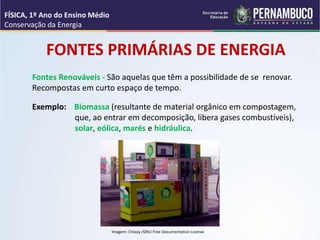 Fontes Renováveis - São aquelas que têm a possibilidade de se renovar.
Recompostas em curto espaço de tempo.
FONTES PRIMÁRIAS DE ENERGIA
Exemplo: Biomassa (resultante de material orgânico em compostagem,
que, ao entrar em decomposição, libera gases combustíveis),
solar, eólica, marés e hidráulica.
FÍSICA, 1º Ano do Ensino Médio
Conservação da Energia
Imagem: Chixoy /GNU Free Documentation License
 