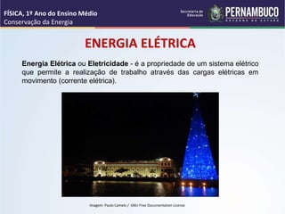 Energia Elétrica ou Eletricidade - é a propriedade de um sistema elétrico
que permite a realização de trabalho através das cargas elétricas em
movimento (corrente elétrica).
ENERGIA ELÉTRICA
FÍSICA, 1º Ano do Ensino Médio
Conservação da Energia
Imagem: Paulo Camelo / GNU Free Documentation License
 
