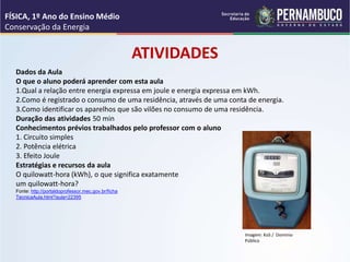 Dados da Aula
O que o aluno poderá aprender com esta aula
1.Qual a relação entre energia expressa em joule e energia expressa em kWh.
2.Como é registrado o consumo de uma residência, através de uma conta de energia.
3.Como identificar os aparelhos que são vilões no consumo de uma residência.
Duração das atividades 50 min
Conhecimentos prévios trabalhados pelo professor com o aluno
1. Circuito simples
2. Potência elétrica
3. Efeito Joule
Estratégias e recursos da aula
O quilowatt-hora (kWh), o que significa exatamente
um quilowatt-hora?
Fonte: http://portaldoprofessor.mec.gov.br/ficha
TecnicaAula.html?aula=22395
ATIVIDADES
FÍSICA, 1º Ano do Ensino Médio
Conservação da Energia
Imagem: KoS / Domínio
Público
 