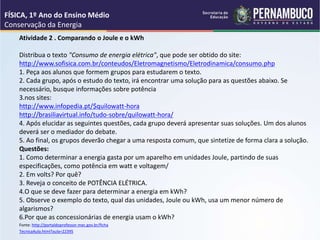 Atividade 2 . Comparando o Joule e o kWh
Distribua o texto "Consumo de energia elétrica", que pode ser obtido do site:
http://www.sofisica.com.br/conteudos/Eletromagnetismo/Eletrodinamica/consumo.php
1. Peça aos alunos que formem grupos para estudarem o texto.
2. Cada grupo, após o estudo do texto, irá encontrar uma solução para as questões abaixo. Se
necessário, busque informações sobre potência
3.nos sites:
http://www.infopedia.pt/$quilowatt-hora
http://brasiliavirtual.info/tudo-sobre/quilowatt-hora/
4. Após elucidar as seguintes questões, cada grupo deverá apresentar suas soluções. Um dos alunos
deverá ser o mediador do debate.
5. Ao final, os grupos deverão chegar a uma resposta comum, que sintetize de forma clara a solução.
Questões:
1. Como determinar a energia gasta por um aparelho em unidades Joule, partindo de suas
especificações, como potência em watt e voltagem/
2. Em volts? Por quê?
3. Reveja o conceito de POTÊNCIA ELÉTRICA.
4.O que se deve fazer para determinar a energia em kWh?
5. Observe o exemplo do texto, qual das unidades, Joule ou kWh, usa um menor número de
algarismos?
6.Por que as concessionárias de energia usam o kWh?
Fonte: http://portaldoprofessor.mec.gov.br/ficha
TecnicaAula.html?aula=22395
FÍSICA, 1º Ano do Ensino Médio
Conservação da Energia
 
