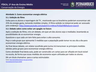 Atividade 3. Como economizar energia elétrica
3.1. Exibição do filme
Exiba para os alunos a reportagem de TV , mostrando que os brasileiros poderiam economizar até
25% da energia gasta, tomando medidas simples. O filme exibido no telejornal pode ser acessado
pelo endereço: http://www.youtube.com/watch?v=mMvw7hJOpO4&feature=search
3.2. Debate sobre como evitar um apagão no futuro
Após a exibição do filme, crie um debate, em que um dos alunos seja o mediador, levantando as
possibilidades de se economizar energia.
Questione o que cada um tem feito para evitar o alto consumo.
Peça a cada grupo que apresente 5 medidas que a população pode tomar no seu dia a dia para
economizar energia elétrica.
Ao final desse debate, um relator escolhido pela turma irá transcrever as principais medidas
obtidas pelos grupos para economizar energia elétrica.
Como atividade final desta aula, pode ser construído um cartaz para ser afixado em local visível
na escola, de forma que essas medidas de economia sejam utilizadas por todos os alunos.
Dê um título chamativo para o cartaz estimulador.
Fonte: http://portaldoprofessor.mec.gov.br/ficha
TecnicaAula.html?aula=22395
FÍSICA, 1º Ano do Ensino Médio
Conservação da Energia
 