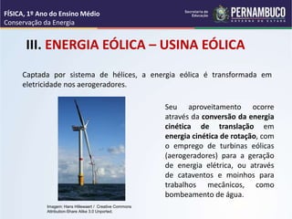 III. ENERGIA EÓLICA – USINA EÓLICA
Captada por sistema de hélices, a energia eólica é transformada em
eletricidade nos aerogeradores.
Seu aproveitamento ocorre
através da conversão da energia
cinética de translação em
energia cinética de rotação, com
o emprego de turbinas eólicas
(aerogeradores) para a geração
de energia elétrica, ou através
de cataventos e moinhos para
trabalhos mecânicos, como
bombeamento de água.
FÍSICA, 1º Ano do Ensino Médio
Conservação da Energia
Imagem: Hans Hillewaert / Creative Commons
Attribution-Share Alike 3.0 Unported.
 