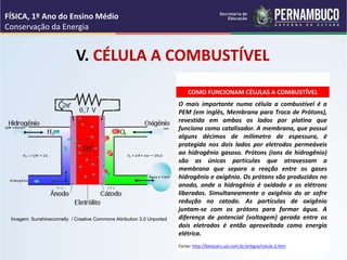 COMO FUNCIONAM CÉLULAS A COMBUSTÍVEL
O mais importante numa célula a combustível é a
PEM (em inglês, Membrana para Troca de Prótons),
revestida em ambos os lados por platina que
funciona como catalisador. A membrana, que possui
alguns décimos de milímetro de espessura, é
protegida nos dois lados por eletrodos permeáveis
ao hidrogênio gasoso. Prótons (íons de hidrogênio)
são as únicas partículas que atravessam a
membrana que separa a reação entre os gases
hidrogênio e oxigênio. Os prótons são produzidos no
anodo, onde o hidrogênio é oxidado e os elétrons
liberados. Simultaneamente o oxigênio do ar sofre
redução no catodo. As partículas de oxigênio
juntam-se com os prótons para formar água. A
diferença de potencial (voltagem) gerada entre os
dois eletrodos é então aproveitada como energia
elétrica.
Fonte: http://bestcars.uol.com.br/artigos/celula-2.htm
V. CÉLULA A COMBUSTÍVEL
FÍSICA, 1º Ano do Ensino Médio
Conservação da Energia
Imagem: Sunshineconnelly / Creative Commons Attribution 3.0 Unported
 