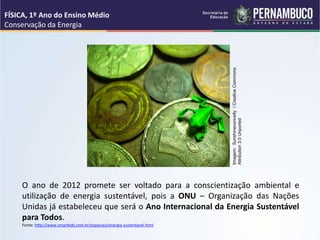 O ano de 2012 promete ser voltado para a conscientização ambiental e
utilização de energia sustentável, pois a ONU – Organização das Nações
Unidas já estabeleceu que será o Ano Internacional da Energia Sustentável
para Todos.
Fonte: http://www.smartkids.com.br/especiais/energia-sustentavel.html
FÍSICA, 1º Ano do Ensino Médio
Conservação da Energia
Imagem:
Sunshineconnelly
/
Creative
Commons
Attribution
3.0
Unported
 