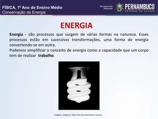 ENERGIA
Energia - são processos que surgem de várias formas na natureza. Esses
processos estão em sucessivas transformações, uma forma de energia
convertendo-se em outra.
Podemos simplificar o conceito de energia como a capacidade que um corpo
tem de realizar trabalho.
FÍSICA, 1º Ano do Ensino Médio
Conservação da Energia
Imagem: Giligone / GNU Free Documentation License.
 