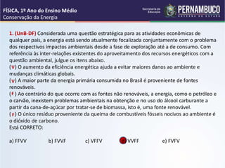 1. (UnB-DF) Considerada uma questão estratégica para as atividades econômicas de
qualquer país, a energia está sendo atualmente focalizada conjuntamente com o problema
dos respectivos impactos ambientais desde a fase de exploração até a de consumo. Com
referência às inter-relações existentes do aproveitamento dos recursos energéticos com a
questão ambiental, julgue os itens abaixo.
( ) O aumento da eficiência energética ajuda a evitar maiores danos ao ambiente e
mudanças climáticas globais.
( ) A maior parte da energia primária consumida no Brasil é proveniente de fontes
renováveis.
( ) Ao contrário do que ocorre com as fontes não renováveis, a energia, como o petróleo e
o carvão, inexistem problemas ambientais na obtenção e no uso do álcool carburante a
partir da cana-de-açúcar por tratar-se de biomassa, isto é, uma fonte renovável.
( ) O único resíduo proveniente da queima de combustíveis fósseis nocivos ao ambiente é
o dióxido de carbono.
Está CORRETO:
a) FFVV b) FVVF c) VFFV d) VVFF e) FVFV
FÍSICA, 1º Ano do Ensino Médio
Conservação da Energia
V
V
F
F
 
