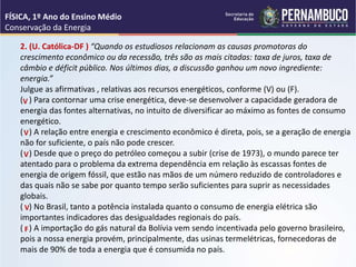 2. (U. Católica-DF ) “Quando os estudiosos relacionam as causas promotoras do
crescimento econômico ou da recessão, três são as mais citadas: taxa de juros, taxa de
câmbio e déficit público. Nos últimos dias, a discussão ganhou um novo ingrediente:
energia.”
Julgue as afirmativas , relativas aos recursos energéticos, conforme (V) ou (F).
( ) Para contornar uma crise energética, deve-se desenvolver a capacidade geradora de
energia das fontes alternativas, no intuito de diversificar ao máximo as fontes de consumo
energético.
( ) A relação entre energia e crescimento econômico é direta, pois, se a geração de energia
não for suficiente, o país não pode crescer.
( ) Desde que o preço do petróleo começou a subir (crise de 1973), o mundo parece ter
atentado para o problema da extrema dependência em relação às escassas fontes de
energia de origem fóssil, que estão nas mãos de um número reduzido de controladores e
das quais não se sabe por quanto tempo serão suficientes para suprir as necessidades
globais.
( ) No Brasil, tanto a potência instalada quanto o consumo de energia elétrica são
importantes indicadores das desigualdades regionais do país.
( ) A importação do gás natural da Bolívia vem sendo incentivada pelo governo brasileiro,
pois a nossa energia provém, principalmente, das usinas termelétricas, fornecedoras de
mais de 90% de toda a energia que é consumida no país.
V
V
V
V
F
FÍSICA, 1º Ano do Ensino Médio
Conservação da Energia
 