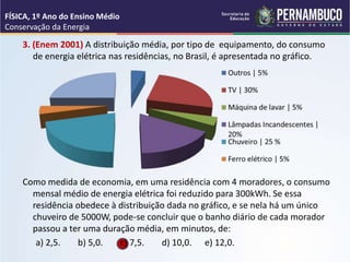 3. (Enem 2001) A distribuição média, por tipo de equipamento, do consumo
de energia elétrica nas residências, no Brasil, é apresentada no gráfico.
Como medida de economia, em uma residência com 4 moradores, o consumo
mensal médio de energia elétrica foi reduzido para 300kWh. Se essa
residência obedece à distribuição dada no gráfico, e se nela há um único
chuveiro de 5000W, pode-se concluir que o banho diário de cada morador
passou a ter uma duração média, em minutos, de:
a) 2,5. b) 5,0. c) 7,5. d) 10,0. e) 12,0.
FÍSICA, 1º Ano do Ensino Médio
Conservação da Energia
 