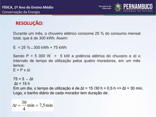 Durante um mês, o chuveiro elétrico consome 25 % do consumo mensal
total, que é de 300 kWh. Assim:
E = 25 % ● 300 kWh = 75 kWh
Sendo P = 5 000 W = 5 kW a potência elétrica do chuveiro e Δt o
intervalo de tempo de utilização pelos quatro moradores, em um mês
temos:
E = P x Δt
75 = 5 ● Δt
Δt = 15 h
Em um dia, o tempo de utilização é de Δt = 15 /30 h = 0,5 h => Δt = 30 min.
Logo, o banho diário de cada morador tem duração de:
min
5
,
7
min
4
30


t
RESOLUÇÃO:
FÍSICA, 1º Ano do Ensino Médio
Conservação da Energia
 