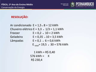 Ar condicionado E = 1,5 ● 8 = 12 kWh
Chuveiro elétrico E = 3,3 ● 1/3 = 1,1 kWh
Freezer E = 0,2 ● 10 = 2 kWh
Geladeira E = 0,35 ● 10 = 3,5 kWh
Lâmpadas E = 0,1 ● 6 = 0,6 kWh
E total= 19,5 ● 30 = 576 kWh
1 kWh = R$ 0,40
576 kWh = X
R$ 230,4
RESOLUÇÃO:
FÍSICA, 1º Ano do Ensino Médio
Conservação da Energia
 