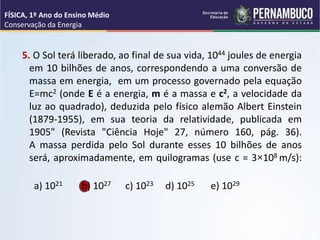 5. O Sol terá liberado, ao final de sua vida, 1044 joules de energia
em 10 bilhões de anos, correspondendo a uma conversão de
massa em energia, em um processo governado pela equação
E=mc2 (onde E é a energia, m é a massa e c2, a velocidade da
luz ao quadrado), deduzida pelo físico alemão Albert Einstein
(1879-1955), em sua teoria da relatividade, publicada em
1905" (Revista "Ciência Hoje" 27, número 160, pág. 36).
A massa perdida pelo Sol durante esses 10 bilhões de anos
será, aproximadamente, em quilogramas (use c = 3×108 m/s):
a) 1021 b) 1027 c) 1023 d) 1025 e) 1029
FÍSICA, 1º Ano do Ensino Médio
Conservação da Energia
 
