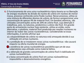 6. O funcionamento de uma usina nucleoelétrica típica baseia-se na liberação
de energia resultante da divisão do núcleo de urânio em núcleos de menor
massa, processo conhecido como fissão nuclear. Nesse processo, utiliza-se
uma mistura de diferentes átomos de urânio, de forma a proporcionar uma
concentração de apenas 4% de material físsil. Em bombas atômicas, são
utilizadas concentrações acima de 20% de urânio físsil, cuja obtenção é
trabalhosa, pois, na natureza, predomina o urânio não físsil. Em grande
parte do armamento nuclear hoje existente, utiliza-se então, como
alternativa, o plutônio, material físsil produzido por reações nucleares no
interior do reator das usinas nucleoelétricas. Considerando-se essas
informações, é correto afirmar que
a) a disponibilidade do urânio na natureza está ameaçada devido à sua
utilização em armas nucleares.
b) a proibição de se instalarem novas usinas nucleoelétricas não causará
impacto na oferta mundial de energia.
c) a existência de usinas nucleoelétricas possibilita que um de seus
subprodutos seja utilizado como material bélico.
d) a obtenção de grandes concentrações de urânio físsil é viabilizada em
usinas nucleoelétricas.
e) a baixa concentração de urânio físsil em usinas núcleoelétricas
impossibilita o desenvolvimento energético.
FÍSICA, 1º Ano do Ensino Médio
Conservação da Energia
 