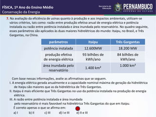 7. Na avaliação da eficiência de usinas quanto à produção e aos impactos ambientais, utilizam-se
vários critérios, tais como: razão entre produção efetiva anual de energia elétrica e potência
instalada ou razão entre potência instalada e área inundada pelo reservatório. No quadro seguinte,
esses parâmetros são aplicados às duas maiores hidrelétricas do mundo: Itaipu, no Brasil, e Três
Gargantas, na China.
Com base nessas informações, avalie as afirmativas que se seguem.
I. A energia elétrica gerada anualmente e a capacidade nominal máxima de geração da hidrelétrica
de Itaipu são maiores que as da hidrelétrica de Três Gargantas.
II. Itaipu é mais eficiente que Três Gargantas no uso da potência instalada na produção de energia
elétrica.
III. A razão entre potência instalada e área inundada
pelo reservatório é mais favorável na hidrelétrica Três Gargantas do que em Itaipu.
É correto apenas o que se afirma em:
a) I b) II c) III d) I e III e) II e III
FÍSICA, 1º Ano do Ensino Médio
Conservação da Energia
parâmetros Itaipu Três Gargantas
potência instalada 12.600MW 18.200 MW
produção efetiva
de energia elétrica
93 bilhões de
kWh/ano
84 bilhões de
kWh/ano
área inundada pelo
reservatório
1.400 km²
1.000 km²
 