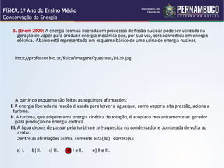 8. (Enem 2000) A energia térmica liberada em processos de fissão nuclear pode ser utilizada na
geração de vapor para produzir energia mecânica que, por sua vez, será convertida em energia
elétrica. Abaixo está representado um esquema básico de uma usina de energia nuclear.
http://professor.bio.br/fisica/imagens/questoes/8829.jpg
A partir do esquema são feitas as seguintes afirmações:
I. A energia liberada na reação é usada para ferver a água que, como vapor a alta pressão, aciona a
turbina.
II. A turbina, que adquire uma energia cinética de rotação, é acoplada mecanicamente ao gerador
para produção de energia elétrica.
III. A água depois de passar pela turbina é pré-aquecida no condensador e bombeada de volta ao
reator.
Dentre as afirmações acima, somente está(ão) correta(s):
a) I. b) II. c) III. d) I e II. e) II e III.
FÍSICA, 1º Ano do Ensino Médio
Conservação da Energia
 
