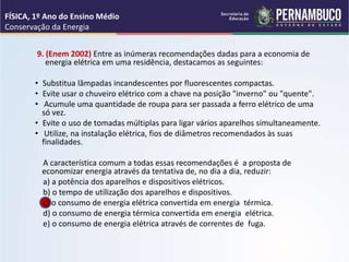 9. (Enem 2002) Entre as inúmeras recomendações dadas para a economia de
energia elétrica em uma residência, destacamos as seguintes:
• Substitua lâmpadas incandescentes por fluorescentes compactas.
• Evite usar o chuveiro elétrico com a chave na posição "inverno" ou "quente".
• Acumule uma quantidade de roupa para ser passada a ferro elétrico de uma
só vez.
• Evite o uso de tomadas múltiplas para ligar vários aparelhos simultaneamente.
• Utilize, na instalação elétrica, fios de diâmetros recomendados às suas
finalidades.
A característica comum a todas essas recomendações é a proposta de
economizar energia através da tentativa de, no dia a dia, reduzir:
a) a potência dos aparelhos e dispositivos elétricos.
b) o tempo de utilização dos aparelhos e dispositivos.
c) o consumo de energia elétrica convertida em energia térmica.
d) o consumo de energia térmica convertida em energia elétrica.
e) o consumo de energia elétrica através de correntes de fuga.
FÍSICA, 1º Ano do Ensino Médio
Conservação da Energia
 