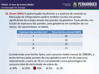 10. (Enem 2001) A padronização insuficiente e a ausência de controle na
fabricação de refrigeradores podem também resultar em perdas
significativas de energia através das paredes da geladeira. Essas perdas, em
função da espessura das paredes, para geladeiras em condições de uso
típicas, são apresentadas na tabela.
Considerando uma família típica, com consumo médio mensal de 200kWh, a
perda térmica pelas paredes de uma geladeira com 4 cm de espessura,
relativamente a outra de 10 cm, corresponde a uma porcentagem do
consumo total de eletricidade da ordem de:
a) 30%. b) 20%. c) 10%. d) 5%. e) 1%.
FÍSICA, 1º Ano do Ensino Médio
Conservação da Energia
Espessura das paredes (cm) Perda térmica mensal (kWh)
2 65
4 35
6 25
10 15
 