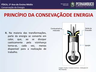 PRINCÍPIO DA CONSEVAÇÃODE ENERGIA
II. Na maioria das transformações,
parte da energia se converte em
calor, que, ao se dissipar
caoticamente pela vizinhança
torna-se, cada vez, menos
disponível para a realização de
trabalho.
FÍSICA, 1º Ano do Ensino Médio
Conservação da Energia
Imagem: Tosaka / Creative Commons - Atribuição 3.0
Não Adaptada.
Combustível/ ar
misturado
Saída da
Exaustão
Ignição
 