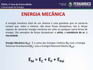 ENERGIA MECÂNICA
A energia mecânica total de um sistema é uma grandeza que se conserva
sempre que, sobre o sistema, não atuar forças dissipativas, isto é, forças
capazes de converter energia mecânica em calor ou qualquer outra forma de
energia. São exemplos de forças dissipativas: o atrito, a resistência do ar, a
viscosidade.
EM = EC + EP + EPel
Energia Mecânica (EM) - É a soma das Energias Cinética (EC) com a Energia
Potencial Gravitacional(Ep) e/ou a Energia Potencial Elástica (Epel).
FÍSICA, 1º Ano do Ensino Médio
Conservação da Energia
 