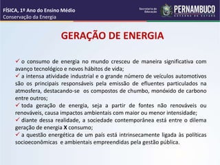 GERAÇÃO DE ENERGIA
 o consumo de energia no mundo cresceu de maneira significativa com
avanço tecnológico e novos hábitos de vida;
 a intensa atividade industrial e o grande número de veículos automotivos
são os principais responsáveis pela emissão de efluentes particulados na
atmosfera, destacando-se os compostos de chumbo, monóxido de carbono
entre outros;
 toda geração de energia, seja a partir de fontes não renováveis ou
renováveis, causa impactos ambientais com maior ou menor intensidade;
 diante dessa realidade, a sociedade contemporânea está entre o dilema
geração de energia X consumo;
 a questão energética de um país está intrinsecamente ligada às políticas
socioeconômicas e ambientais empreendidas pela gestão pública.
FÍSICA, 1º Ano do Ensino Médio
Conservação da Energia
 