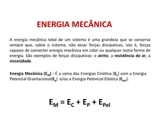 ENERGIA MECÂNICA
A energia mecânica total de um sistema é uma grandeza que se conserva
sempre que, sobre o sistema, não atuar forças dissipativas, isto é, forças
capazes de converter energia mecânica em calor ou qualquer outra forma de
energia. São exemplos de forças dissipativas: o atrito, a resistência do ar, a
viscosidade.
EM = EC + EP + EPel
Energia Mecânica (EM) - É a soma das Energias Cinética (EC) com a Energia
Potencial Gravitacional(Ep) e/ou a Energia Potencial Elástica (Epel).
FÍSICA, 1º Ano do Ensino Médio
Conservação da Energia
 