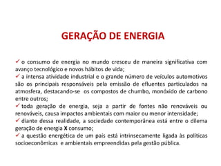 GERAÇÃO DE ENERGIA
 o consumo de energia no mundo cresceu de maneira significativa com
avanço tecnológico e novos hábitos de vida;
 a intensa atividade industrial e o grande número de veículos automotivos
são os principais responsáveis pela emissão de efluentes particulados na
atmosfera, destacando-se os compostos de chumbo, monóxido de carbono
entre outros;
 toda geração de energia, seja a partir de fontes não renováveis ou
renováveis, causa impactos ambientais com maior ou menor intensidade;
 diante dessa realidade, a sociedade contemporânea está entre o dilema
geração de energia X consumo;
 a questão energética de um país está intrinsecamente ligada às políticas
socioeconômicas e ambientais empreendidas pela gestão pública.
FÍSICA, 1º Ano do Ensino Médio
Conservação da Energia
 