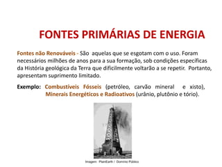 Fontes não Renováveis - São aquelas que se esgotam com o uso. Foram
necessários milhões de anos para a sua formação, sob condições específicas
da História geológica da Terra que dificilmente voltarão a se repetir. Portanto,
apresentam suprimento limitado.
FONTES PRIMÁRIAS DE ENERGIA
Exemplo: Combustíveis Fósseis (petróleo, carvão mineral e xisto),
Minerais Energéticos e Radioativos (urânio, plutônio e tório).
FÍSICA, 1º Ano do Ensino Médio
Conservação da Energia
Imagem: PlainEarth / Domínio Público
 