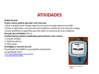 Dados da Aula
O que o aluno poderá aprender com esta aula
1.Qual a relação entre energia expressa em joule e energia expressa em kWh.
2.Como é registrado o consumo de uma residência, através de uma conta de energia.
3.Como identificar os aparelhos que são vilões no consumo de uma residência.
Duração das atividades 50 min
Conhecimentos prévios trabalhados pelo professor com o aluno
1. Circuito simples
2. Potência elétrica
3. Efeito Joule
Estratégias e recursos da aula
O quilowatt-hora (kWh), o que significa exatamente
um quilowatt-hora?
Fonte: http://portaldoprofessor.mec.gov.br/ficha
TecnicaAula.html?aula=22395
ATIVIDADES
FÍSICA, 1º Ano do Ensino Médio
Conservação da Energia
Imagem: KoS / Domínio
Público
 
