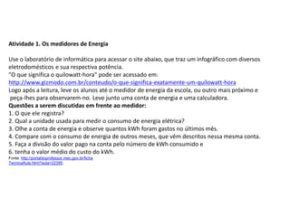 Atividade 1. Os medidores de Energia
Use o laboratório de informática para acessar o site abaixo, que traz um infográfico com diversos
eletrodomésticos e sua respectiva potência.
"O que significa o quilowatt-hora" pode ser acessado em:
http://www.gizmodo.com.br/conteudo/o-que-significa-exatamente-um-quilowatt-hora
Logo após a leitura, leve os alunos até o medidor de energia da escola, ou outro mais próximo e
peça-lhes para observarem-no. Leve junto uma conta de energia e uma calculadora.
Questões a serem discutidas em frente ao medidor:
1. O que ele registra?
2. Qual a unidade usada para medir o consumo de energia elétrica?
3. Olhe a conta de energia e observe quantos kWh foram gastos no últimos mês.
4. Compare com o consumo de energia de outros meses, que vêm descritos nessa mesma conta.
5. Faça a divisão do valor pago na conta pelo número de kWh consumido e
6. tenha o valor médio do custo do kWh.
Fonte: http://portaldoprofessor.mec.gov.br/ficha
TecnicaAula.html?aula=22395
FÍSICA, 1º Ano do Ensino Médio
Conservação da Energia
 