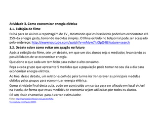 Atividade 3. Como economizar energia elétrica
3.1. Exibição do filme
Exiba para os alunos a reportagem de TV , mostrando que os brasileiros poderiam economizar até
25% da energia gasta, tomando medidas simples. O filme exibido no telejornal pode ser acessado
pelo endereço: http://www.youtube.com/watch?v=mMvw7hJOpO4&feature=search
3.2. Debate sobre como evitar um apagão no futuro
Após a exibição do filme, crie um debate, em que um dos alunos seja o mediador, levantando as
possibilidades de se economizar energia.
Questione o que cada um tem feito para evitar o alto consumo.
Peça a cada grupo que apresente 5 medidas que a população pode tomar no seu dia a dia para
economizar energia elétrica.
Ao final desse debate, um relator escolhido pela turma irá transcrever as principais medidas
obtidas pelos grupos para economizar energia elétrica.
Como atividade final desta aula, pode ser construído um cartaz para ser afixado em local visível
na escola, de forma que essas medidas de economia sejam utilizadas por todos os alunos.
Dê um título chamativo para o cartaz estimulador.
Fonte: http://portaldoprofessor.mec.gov.br/ficha
TecnicaAula.html?aula=22395
FÍSICA, 1º Ano do Ensino Médio
Conservação da Energia
 