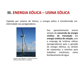 III. ENERGIA EÓLICA – USINA EÓLICA
Captada por sistema de hélices, a energia eólica é transformada em
eletricidade nos aerogeradores.
Seu aproveitamento ocorre
através da conversão da energia
cinética de translação em
energia cinética de rotação, com
o emprego de turbinas eólicas
(aerogeradores) para a geração
de energia elétrica, ou através
de cataventos e moinhos para
trabalhos mecânicos, como
bombeamento de água.
FÍSICA, 1º Ano do Ensino Médio
Conservação da Energia
Imagem: Hans Hillewaert / Creative Commons
Attribution-Share Alike 3.0 Unported.
 