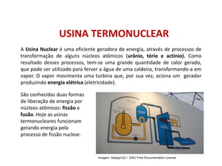 USINA TERMONUCLEAR
A Usina Nuclear é uma eficiente geradora de energia, através de processos de
transformação de alguns núcleos atômicos (urânio, tório e actínio). Como
resultado desses processos, tem-se uma grande quantidade de calor gerado,
que pode ser utilizado para ferver a água de uma caldeira, transformando-a em
vapor. O vapor movimenta uma turbina que, por sua vez, aciona um gerador
produzindo energia elétrica (eletricidade).
São conhecidas duas formas
de liberação de energia por
núcleos atômicos: fissão e
fusão. Hoje as usinas
termonucleares funcionam
gerando energia pelo
processo de fissão nuclear.
FÍSICA, 1º Ano do Ensino Médio
Conservação da Energia
Imagem: Gelpgim22 / GNU Free Documentation License
 