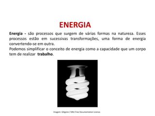 ENERGIA
Energia - são processos que surgem de várias formas na natureza. Esses
processos estão em sucessivas transformações, uma forma de energia
convertendo-se em outra.
Podemos simplificar o conceito de energia como a capacidade que um corpo
tem de realizar trabalho.
FÍSICA, 1º Ano do Ensino Médio
Conservação da Energia
Imagem: Giligone / GNU Free Documentation License.
 