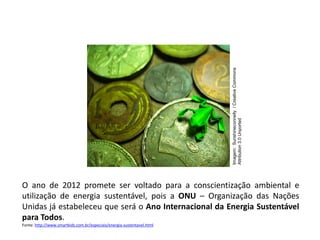 O ano de 2012 promete ser voltado para a conscientização ambiental e
utilização de energia sustentável, pois a ONU – Organização das Nações
Unidas já estabeleceu que será o Ano Internacional da Energia Sustentável
para Todos.
Fonte: http://www.smartkids.com.br/especiais/energia-sustentavel.html
FÍSICA, 1º Ano do Ensino Médio
Conservação da Energia
Imagem:
Sunshineconnelly
/
Creative
Commons
Attribution
3.0
Unported
 