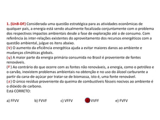 1. (UnB-DF) Considerada uma questão estratégica para as atividades econômicas de
qualquer país, a energia está sendo atualmente focalizada conjuntamente com o problema
dos respectivos impactos ambientais desde a fase de exploração até a de consumo. Com
referência às inter-relações existentes do aproveitamento dos recursos energéticos com a
questão ambiental, julgue os itens abaixo.
( ) O aumento da eficiência energética ajuda a evitar maiores danos ao ambiente e
mudanças climáticas globais.
( ) A maior parte da energia primária consumida no Brasil é proveniente de fontes
renováveis.
( ) Ao contrário do que ocorre com as fontes não renováveis, a energia, como o petróleo e
o carvão, inexistem problemas ambientais na obtenção e no uso do álcool carburante a
partir da cana-de-açúcar por tratar-se de biomassa, isto é, uma fonte renovável.
( ) O único resíduo proveniente da queima de combustíveis fósseis nocivos ao ambiente é
o dióxido de carbono.
Está CORRETO:
a) FFVV b) FVVF c) VFFV d) VVFF e) FVFV
FÍSICA, 1º Ano do Ensino Médio
Conservação da Energia
V
V
F
F
 