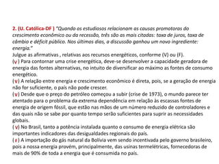 2. (U. Católica-DF ) “Quando os estudiosos relacionam as causas promotoras do
crescimento econômico ou da recessão, três são as mais citadas: taxa de juros, taxa de
câmbio e déficit público. Nos últimos dias, a discussão ganhou um novo ingrediente:
energia.”
Julgue as afirmativas , relativas aos recursos energéticos, conforme (V) ou (F).
( ) Para contornar uma crise energética, deve-se desenvolver a capacidade geradora de
energia das fontes alternativas, no intuito de diversificar ao máximo as fontes de consumo
energético.
( ) A relação entre energia e crescimento econômico é direta, pois, se a geração de energia
não for suficiente, o país não pode crescer.
( ) Desde que o preço do petróleo começou a subir (crise de 1973), o mundo parece ter
atentado para o problema da extrema dependência em relação às escassas fontes de
energia de origem fóssil, que estão nas mãos de um número reduzido de controladores e
das quais não se sabe por quanto tempo serão suficientes para suprir as necessidades
globais.
( ) No Brasil, tanto a potência instalada quanto o consumo de energia elétrica são
importantes indicadores das desigualdades regionais do país.
( ) A importação do gás natural da Bolívia vem sendo incentivada pelo governo brasileiro,
pois a nossa energia provém, principalmente, das usinas termelétricas, fornecedoras de
mais de 90% de toda a energia que é consumida no país.
V
V
V
V
F
FÍSICA, 1º Ano do Ensino Médio
Conservação da Energia
 
