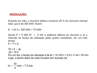 Durante um mês, o chuveiro elétrico consome 25 % do consumo mensal
total, que é de 300 kWh. Assim:
E = 25 % ● 300 kWh = 75 kWh
Sendo P = 5 000 W = 5 kW a potência elétrica do chuveiro e Δt o
intervalo de tempo de utilização pelos quatro moradores, em um mês
temos:
E = P x Δt
75 = 5 ● Δt
Δt = 15 h
Em um dia, o tempo de utilização é de Δt = 15 /30 h = 0,5 h => Δt = 30 min.
Logo, o banho diário de cada morador tem duração de:
min
5
,
7
min
4
30


t
RESOLUÇÃO:
FÍSICA, 1º Ano do Ensino Médio
Conservação da Energia
 