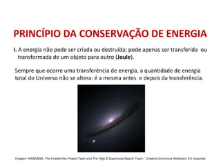 PRINCÍPIO DA CONSERVAÇÃO DE ENERGIA
Sempre que ocorre uma transferência de energia, a quantidade de energia
total do Universo não se altera: é a mesma antes e depois da transferência.
I. A energia não pode ser criada ou destruída; pode apenas ser transferida ou
transformada de um objeto para outro (Joule).
FÍSICA, 1º Ano do Ensino Médio
Conservação da Energia
Imagem: NASA/ESA, The Hubble Key Project Team and The High-Z Supernova Search Team / Creative Commons Attribution 3.0 Unported
 