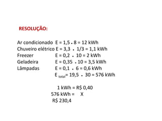Ar condicionado E = 1,5 ● 8 = 12 kWh
Chuveiro elétrico E = 3,3 ● 1/3 = 1,1 kWh
Freezer E = 0,2 ● 10 = 2 kWh
Geladeira E = 0,35 ● 10 = 3,5 kWh
Lâmpadas E = 0,1 ● 6 = 0,6 kWh
E total= 19,5 ● 30 = 576 kWh
1 kWh = R$ 0,40
576 kWh = X
R$ 230,4
RESOLUÇÃO:
FÍSICA, 1º Ano do Ensino Médio
Conservação da Energia
 