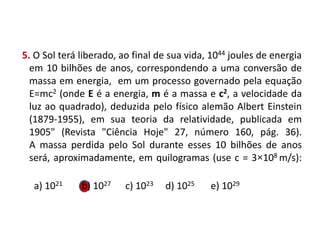 5. O Sol terá liberado, ao final de sua vida, 1044 joules de energia
em 10 bilhões de anos, correspondendo a uma conversão de
massa em energia, em um processo governado pela equação
E=mc2 (onde E é a energia, m é a massa e c2, a velocidade da
luz ao quadrado), deduzida pelo físico alemão Albert Einstein
(1879-1955), em sua teoria da relatividade, publicada em
1905" (Revista "Ciência Hoje" 27, número 160, pág. 36).
A massa perdida pelo Sol durante esses 10 bilhões de anos
será, aproximadamente, em quilogramas (use c = 3×108 m/s):
a) 1021 b) 1027 c) 1023 d) 1025 e) 1029
FÍSICA, 1º Ano do Ensino Médio
Conservação da Energia
 