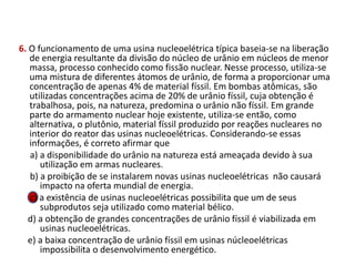 6. O funcionamento de uma usina nucleoelétrica típica baseia-se na liberação
de energia resultante da divisão do núcleo de urânio em núcleos de menor
massa, processo conhecido como fissão nuclear. Nesse processo, utiliza-se
uma mistura de diferentes átomos de urânio, de forma a proporcionar uma
concentração de apenas 4% de material físsil. Em bombas atômicas, são
utilizadas concentrações acima de 20% de urânio físsil, cuja obtenção é
trabalhosa, pois, na natureza, predomina o urânio não físsil. Em grande
parte do armamento nuclear hoje existente, utiliza-se então, como
alternativa, o plutônio, material físsil produzido por reações nucleares no
interior do reator das usinas nucleoelétricas. Considerando-se essas
informações, é correto afirmar que
a) a disponibilidade do urânio na natureza está ameaçada devido à sua
utilização em armas nucleares.
b) a proibição de se instalarem novas usinas nucleoelétricas não causará
impacto na oferta mundial de energia.
c) a existência de usinas nucleoelétricas possibilita que um de seus
subprodutos seja utilizado como material bélico.
d) a obtenção de grandes concentrações de urânio físsil é viabilizada em
usinas nucleoelétricas.
e) a baixa concentração de urânio físsil em usinas núcleoelétricas
impossibilita o desenvolvimento energético.
FÍSICA, 1º Ano do Ensino Médio
Conservação da Energia
 