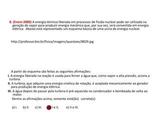 8. (Enem 2000) A energia térmica liberada em processos de fissão nuclear pode ser utilizada na
geração de vapor para produzir energia mecânica que, por sua vez, será convertida em energia
elétrica. Abaixo está representado um esquema básico de uma usina de energia nuclear.
http://professor.bio.br/fisica/imagens/questoes/8829.jpg
A partir do esquema são feitas as seguintes afirmações:
I. A energia liberada na reação é usada para ferver a água que, como vapor a alta pressão, aciona a
turbina.
II. A turbina, que adquire uma energia cinética de rotação, é acoplada mecanicamente ao gerador
para produção de energia elétrica.
III. A água depois de passar pela turbina é pré-aquecida no condensador e bombeada de volta ao
reator.
Dentre as afirmações acima, somente está(ão) correta(s):
a) I. b) II. c) III. d) I e II. e) II e III.
FÍSICA, 1º Ano do Ensino Médio
Conservação da Energia
 
