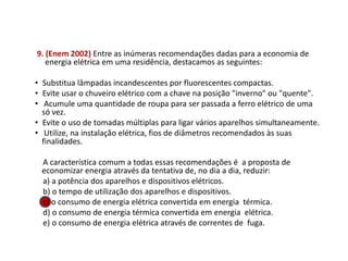 9. (Enem 2002) Entre as inúmeras recomendações dadas para a economia de
energia elétrica em uma residência, destacamos as seguintes:
• Substitua lâmpadas incandescentes por fluorescentes compactas.
• Evite usar o chuveiro elétrico com a chave na posição "inverno" ou "quente".
• Acumule uma quantidade de roupa para ser passada a ferro elétrico de uma
só vez.
• Evite o uso de tomadas múltiplas para ligar vários aparelhos simultaneamente.
• Utilize, na instalação elétrica, fios de diâmetros recomendados às suas
finalidades.
A característica comum a todas essas recomendações é a proposta de
economizar energia através da tentativa de, no dia a dia, reduzir:
a) a potência dos aparelhos e dispositivos elétricos.
b) o tempo de utilização dos aparelhos e dispositivos.
c) o consumo de energia elétrica convertida em energia térmica.
d) o consumo de energia térmica convertida em energia elétrica.
e) o consumo de energia elétrica através de correntes de fuga.
FÍSICA, 1º Ano do Ensino Médio
Conservação da Energia
 
