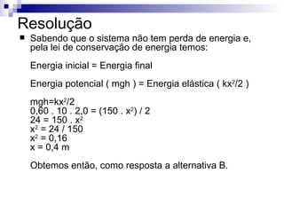 Resolução  Sabendo que o sistema não tem perda de energia e, pela lei de conservação de energia temos: Energia inicial = Energia final Energia potencial ( mgh ) = Energia elástica ( kx 2 /2 ) mgh=kx 2 /2 0,60 . 10 . 2,0 = (150 . x 2 ) / 2 24 = 150 . x 2 x 2  = 24 / 150 x 2  = 0,16 x = 0,4 m Obtemos então, como resposta a alternativa B. 