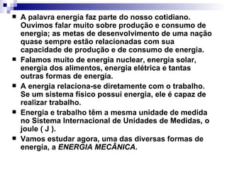 A palavra energia faz parte do nosso cotidiano. Ouvimos falar muito sobre produção e consumo de energia; as metas de desenvolvimento de uma nação quase sempre estão relacionadas com sua capacidade de produção e de consumo de energia.   Falamos muito de energia nuclear, energia solar, energia dos alimentos, energia elétrica e tantas outras formas de energia.   A energia relaciona-se diretamente com o trabalho. Se um sistema físico possui energia, ele é capaz de realizar trabalho.   Energia e trabalho têm a mesma unidade de medida no Sistema Internacional de Unidades de Medidas, o joule ( J ).  Vamos estudar agora, uma das diversas formas de energia, a  ENERGIA MECÂNICA . 